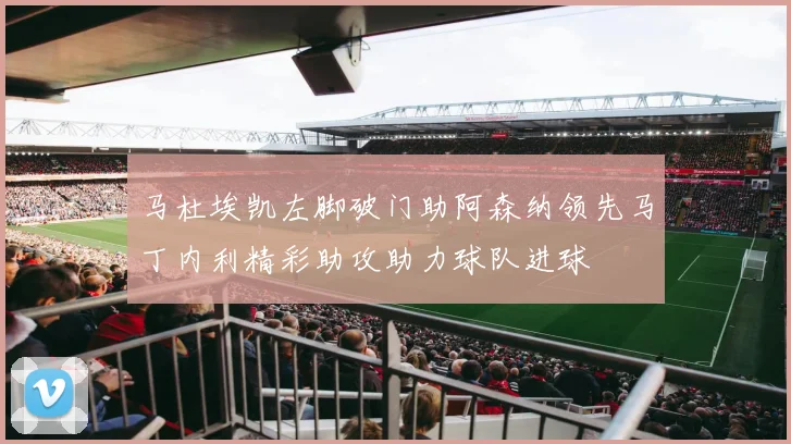 马杜埃凯左脚破门助阿森纳领先马丁内利精彩助攻助力球队进球