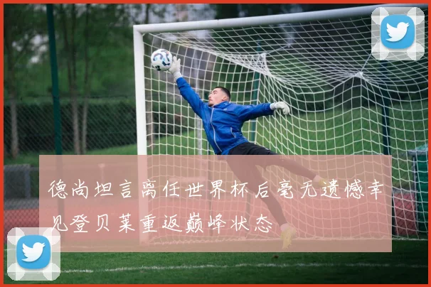 德尚坦言离任世界杯后毫无遗憾幸见登贝莱重返巅峰状态