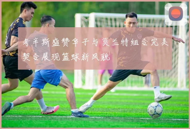 考辛斯盛赞华子与莫兰特组合完美契合展现篮球新风貌