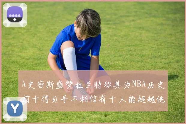 A史密斯盛赞杜兰特称其为NBA历史前十得分手不相信有十人能超越他
