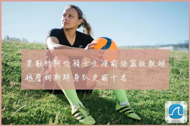 贾勒特阿伦骑士生涯前场篮板数超越詹姆斯跻身队史前十名