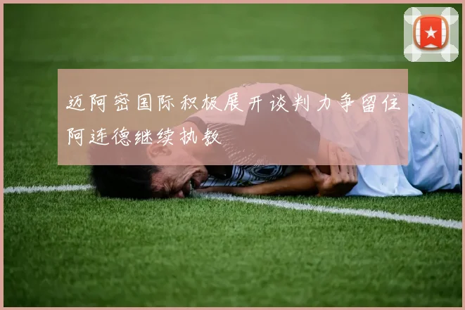 迈阿密国际积极展开谈判力争留住阿连德继续执教