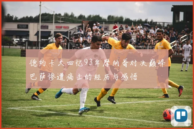 德约卡夫回忆93年摩纳哥对决巅峰巴萨惨遭痛击的经历与感悟