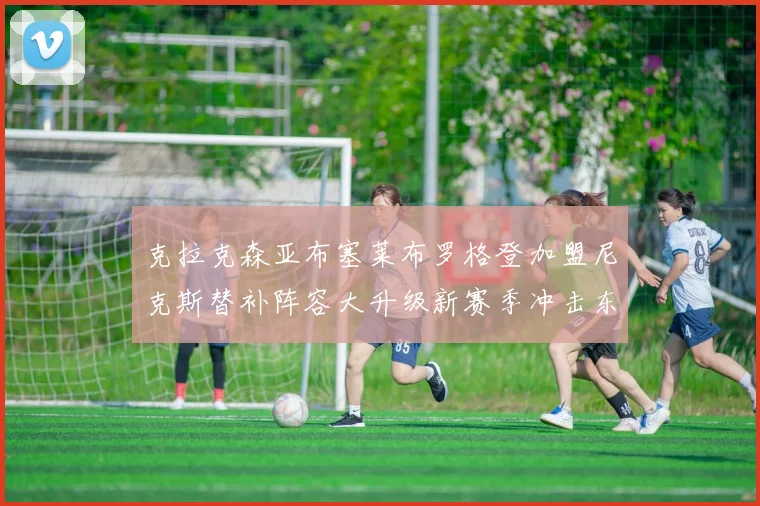 克拉克森亚布塞莱布罗格登加盟尼克斯替补阵容大升级新赛季冲击东决目标明确