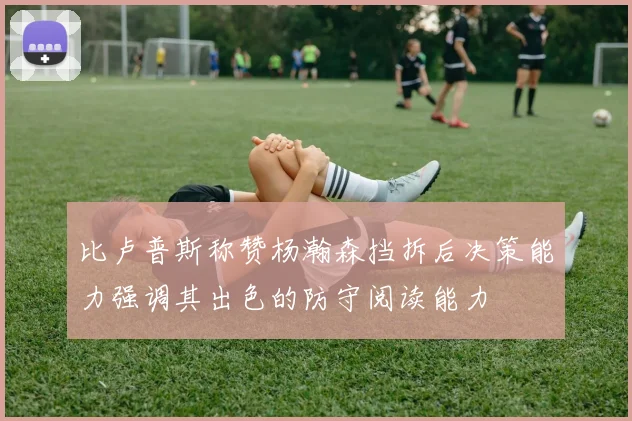 比卢普斯称赞杨瀚森挡拆后决策能力强调其出色的防守阅读能力