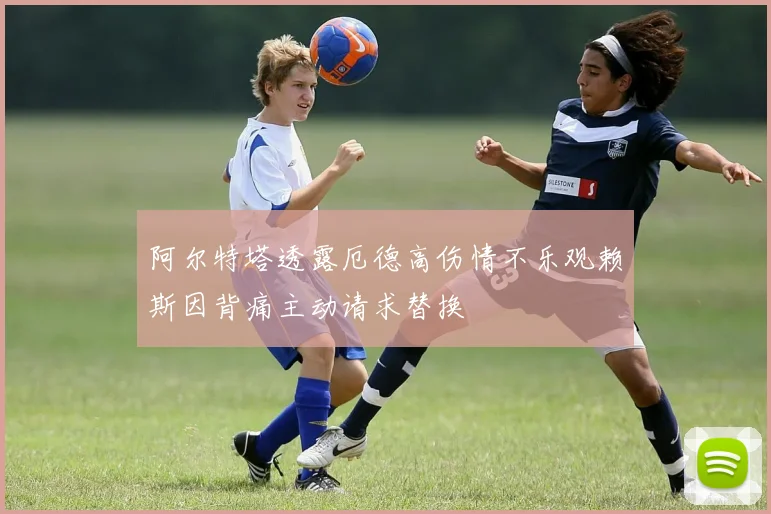 阿尔特塔透露厄德高伤情不乐观赖斯因背痛主动请求替换