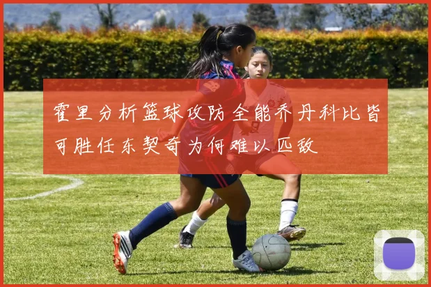 霍里分析篮球攻防全能乔丹科比皆可胜任东契奇为何难以匹敌