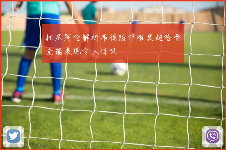 托尼阿伦解析韦德防守难度超哈登全能表现令人惊叹