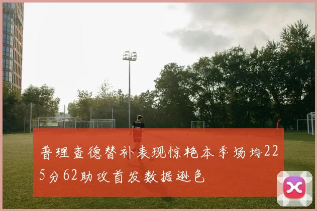 普理查德替补表现惊艳本季场均225分62助攻首发数据逊色