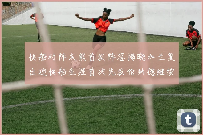 快船对阵灰熊首发阵容揭晓加兰复出迎快船生涯首次先发伦纳德继续出战