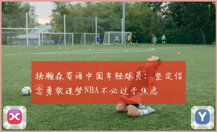 杨瀚森寄语中国年轻球员：坚定信念勇敢追梦NBA不必过于焦虑