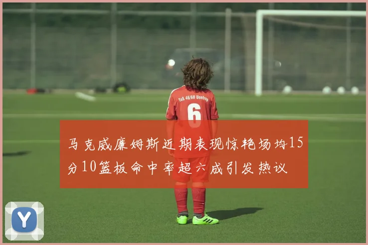 马克威廉姆斯近期表现惊艳场均15分10篮板命中率超六成引发热议
