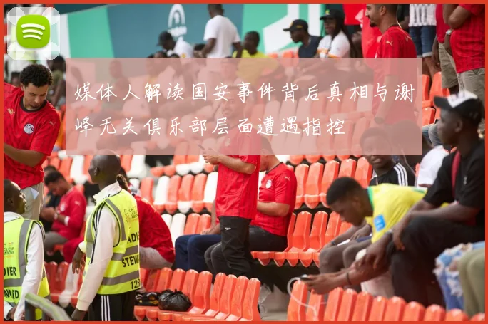 媒体人解读国安事件背后真相与谢峰无关俱乐部层面遭遇指控