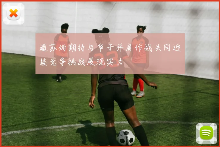 道苏姆期待与华子并肩作战共同迎接竞争挑战展现实力