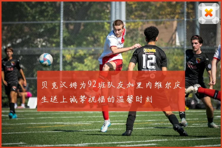 贝克汉姆为92班队友加里内维尔庆生送上诚挚祝福的温馨时刻